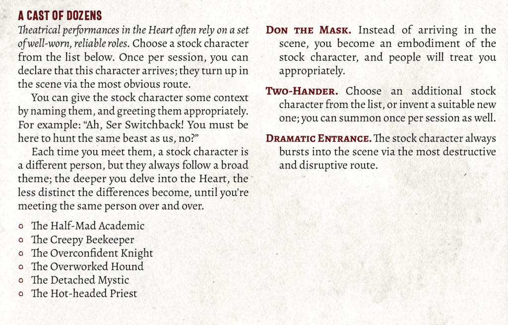 Ability text, reading:
A CAST OF DOZENS 
Theatrical performances in the Heart often rely on a set of well-worn, reliable roles. Choose a stock character from the list below. Once per session, you can declare that this character arrives; they turn up in the scene via the most obvious route. 
You can give the stock character some context by naming them, and greeting them appropriately. For example: “Ah, Ser Switchback! You must be here to hunt the same beast as us, no?” 
Each time you meet them, a stock character is a different person, but they always follow a broad theme; the deeper you delve into the Heart, the less distinct the differences become, until you’re meeting the same person over and over.
The Half-Mad Academic
The Creepy Beekeeper
The Overconfident Knight
The Overworked Hound
The Detached Mystic
The Hot-headed Priest
Don the Mask. Instead of arriving in the scene, you become an embodiment of the stock character, and people will treat you appropriately. 
Two-Hander. Choose an additional stock character from the list, or invent a suitable new one; you can summon once per session as well.
Dramatic Entrance. The stock character always bursts into the scene via the most destructive and disruptive route.